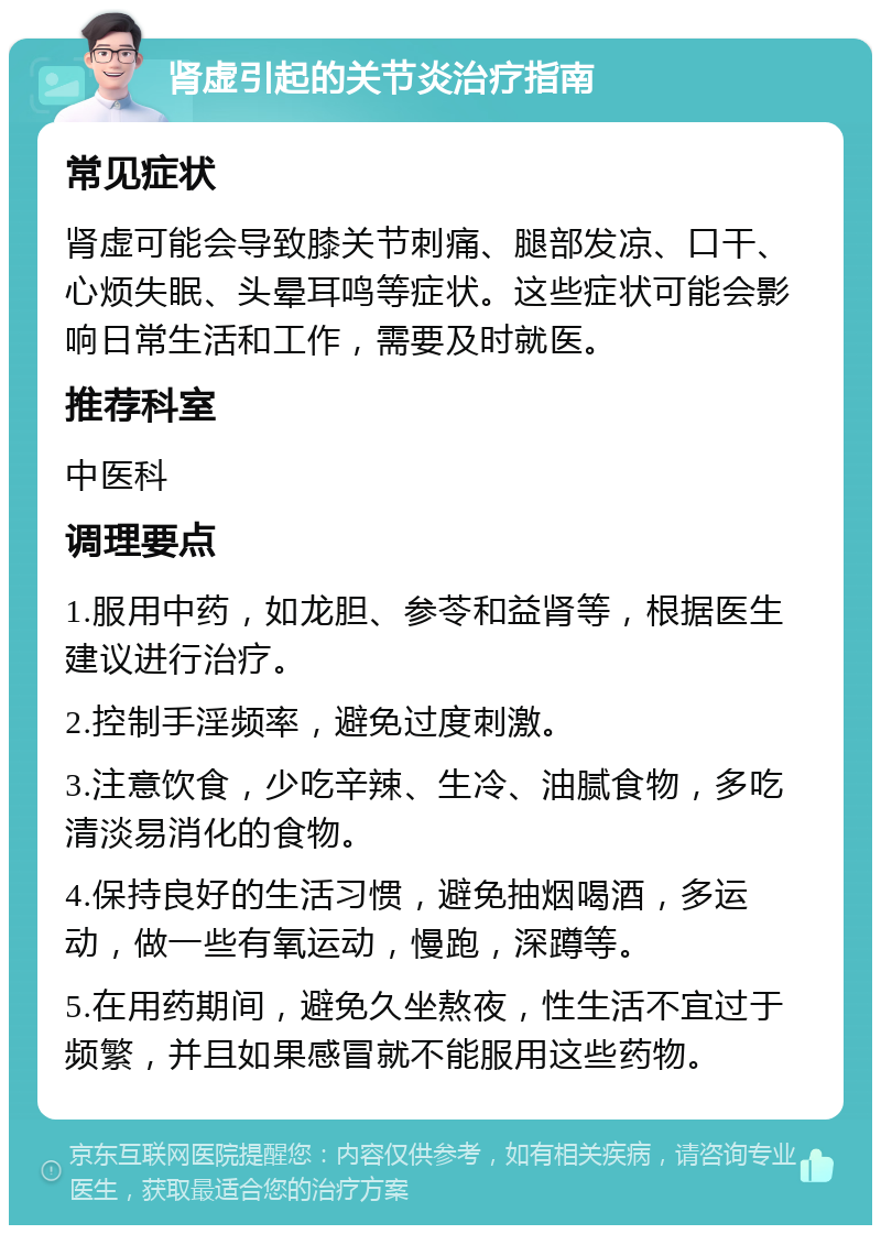 肾虚引起的关节炎治疗指南 常见症状 肾虚可能会导致膝关节刺痛、腿部发凉、口干、心烦失眠、头晕耳鸣等症状。这些症状可能会影响日常生活和工作，需要及时就医。 推荐科室 中医科 调理要点 1.服用中药，如龙胆、参苓和益肾等，根据医生建议进行治疗。 2.控制手淫频率，避免过度刺激。 3.注意饮食，少吃辛辣、生冷、油腻食物，多吃清淡易消化的食物。 4.保持良好的生活习惯，避免抽烟喝酒，多运动，做一些有氧运动，慢跑，深蹲等。 5.在用药期间，避免久坐熬夜，性生活不宜过于频繁，并且如果感冒就不能服用这些药物。