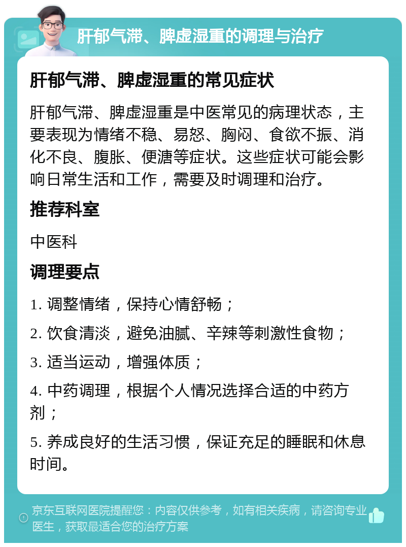 肝郁气滞、脾虚湿重的调理与治疗 肝郁气滞、脾虚湿重的常见症状 肝郁气滞、脾虚湿重是中医常见的病理状态，主要表现为情绪不稳、易怒、胸闷、食欲不振、消化不良、腹胀、便溏等症状。这些症状可能会影响日常生活和工作，需要及时调理和治疗。 推荐科室 中医科 调理要点 1. 调整情绪，保持心情舒畅； 2. 饮食清淡，避免油腻、辛辣等刺激性食物； 3. 适当运动，增强体质； 4. 中药调理，根据个人情况选择合适的中药方剂； 5. 养成良好的生活习惯，保证充足的睡眠和休息时间。