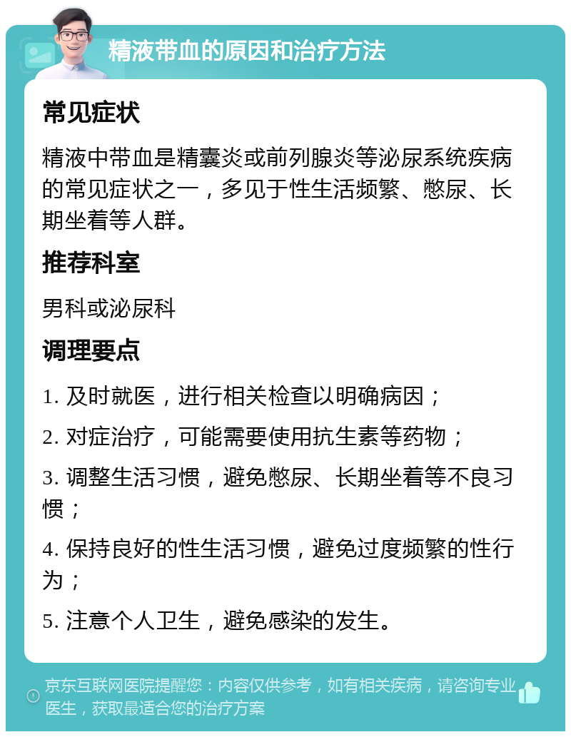 精液带血的原因和治疗方法 常见症状 精液中带血是精囊炎或前列腺炎等泌尿系统疾病的常见症状之一，多见于性生活频繁、憋尿、长期坐着等人群。 推荐科室 男科或泌尿科 调理要点 1. 及时就医，进行相关检查以明确病因； 2. 对症治疗，可能需要使用抗生素等药物； 3. 调整生活习惯，避免憋尿、长期坐着等不良习惯； 4. 保持良好的性生活习惯，避免过度频繁的性行为； 5. 注意个人卫生，避免感染的发生。