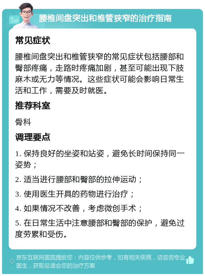 腰椎间盘突出和椎管狭窄的治疗指南 常见症状 腰椎间盘突出和椎管狭窄的常见症状包括腰部和臀部疼痛，走路时疼痛加剧，甚至可能出现下肢麻木或无力等情况。这些症状可能会影响日常生活和工作，需要及时就医。 推荐科室 骨科 调理要点 1. 保持良好的坐姿和站姿，避免长时间保持同一姿势； 2. 适当进行腰部和臀部的拉伸运动； 3. 使用医生开具的药物进行治疗； 4. 如果情况不改善，考虑微创手术； 5. 在日常生活中注意腰部和臀部的保护，避免过度劳累和受伤。