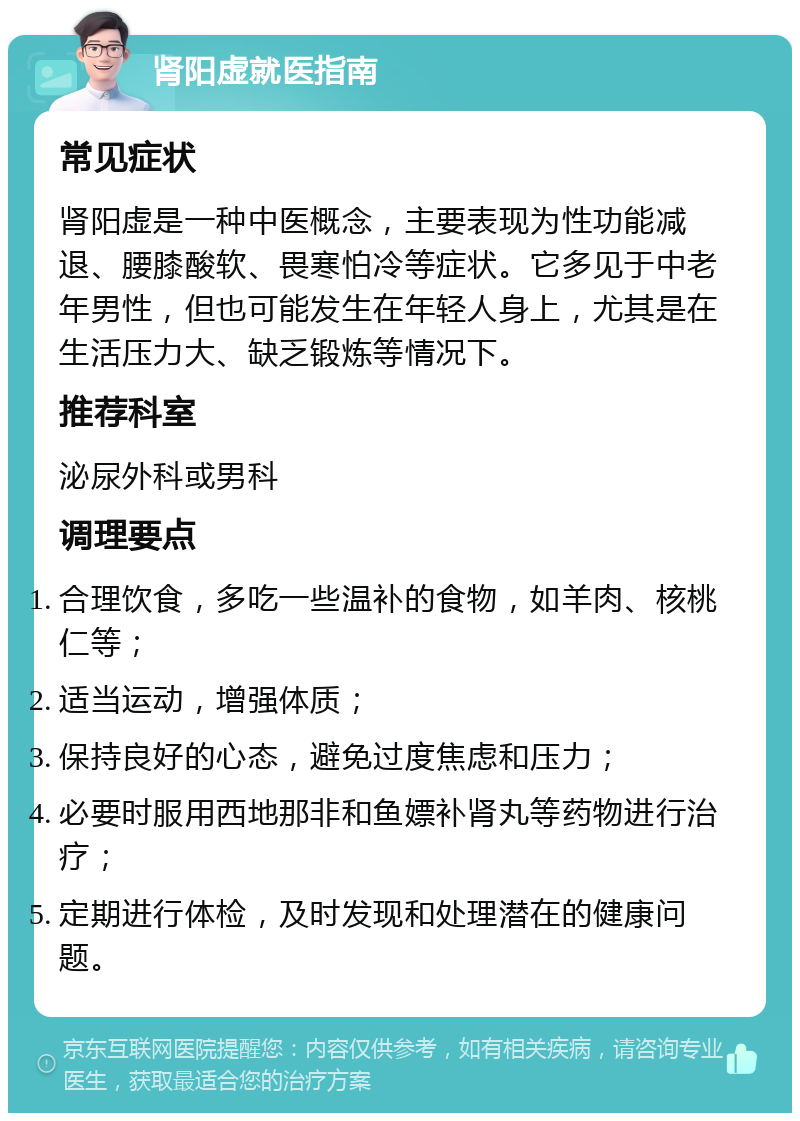 肾阳虚就医指南 常见症状 肾阳虚是一种中医概念，主要表现为性功能减退、腰膝酸软、畏寒怕冷等症状。它多见于中老年男性，但也可能发生在年轻人身上，尤其是在生活压力大、缺乏锻炼等情况下。 推荐科室 泌尿外科或男科 调理要点 合理饮食，多吃一些温补的食物，如羊肉、核桃仁等； 适当运动，增强体质； 保持良好的心态，避免过度焦虑和压力； 必要时服用西地那非和鱼嫖补肾丸等药物进行治疗； 定期进行体检，及时发现和处理潜在的健康问题。