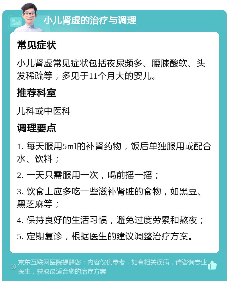 小儿肾虚的治疗与调理 常见症状 小儿肾虚常见症状包括夜尿频多、腰膝酸软、头发稀疏等，多见于11个月大的婴儿。 推荐科室 儿科或中医科 调理要点 1. 每天服用5ml的补肾药物，饭后单独服用或配合水、饮料； 2. 一天只需服用一次，喝前摇一摇； 3. 饮食上应多吃一些滋补肾脏的食物，如黑豆、黑芝麻等； 4. 保持良好的生活习惯，避免过度劳累和熬夜； 5. 定期复诊，根据医生的建议调整治疗方案。