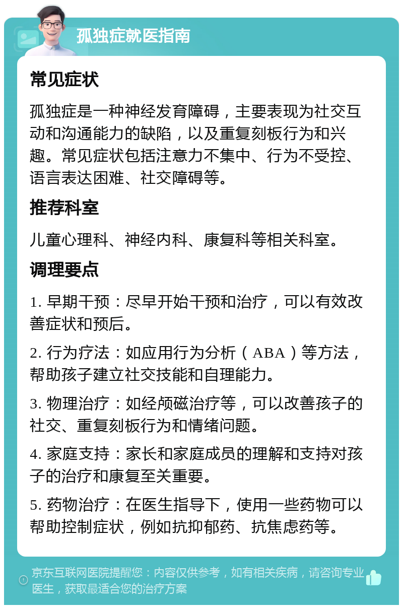 孤独症就医指南 常见症状 孤独症是一种神经发育障碍，主要表现为社交互动和沟通能力的缺陷，以及重复刻板行为和兴趣。常见症状包括注意力不集中、行为不受控、语言表达困难、社交障碍等。 推荐科室 儿童心理科、神经内科、康复科等相关科室。 调理要点 1. 早期干预：尽早开始干预和治疗，可以有效改善症状和预后。 2. 行为疗法：如应用行为分析（ABA）等方法，帮助孩子建立社交技能和自理能力。 3. 物理治疗：如经颅磁治疗等，可以改善孩子的社交、重复刻板行为和情绪问题。 4. 家庭支持：家长和家庭成员的理解和支持对孩子的治疗和康复至关重要。 5. 药物治疗：在医生指导下，使用一些药物可以帮助控制症状，例如抗抑郁药、抗焦虑药等。