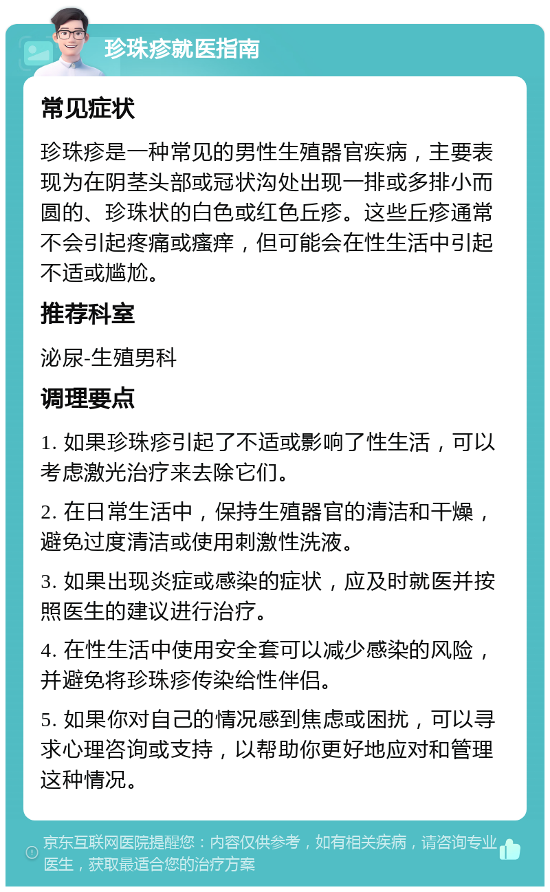 珍珠疹就医指南 常见症状 珍珠疹是一种常见的男性生殖器官疾病，主要表现为在阴茎头部或冠状沟处出现一排或多排小而圆的、珍珠状的白色或红色丘疹。这些丘疹通常不会引起疼痛或瘙痒，但可能会在性生活中引起不适或尴尬。 推荐科室 泌尿-生殖男科 调理要点 1. 如果珍珠疹引起了不适或影响了性生活，可以考虑激光治疗来去除它们。 2. 在日常生活中，保持生殖器官的清洁和干燥，避免过度清洁或使用刺激性洗液。 3. 如果出现炎症或感染的症状，应及时就医并按照医生的建议进行治疗。 4. 在性生活中使用安全套可以减少感染的风险，并避免将珍珠疹传染给性伴侣。 5. 如果你对自己的情况感到焦虑或困扰，可以寻求心理咨询或支持，以帮助你更好地应对和管理这种情况。