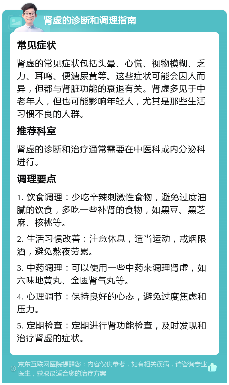 肾虚的诊断和调理指南 常见症状 肾虚的常见症状包括头晕、心慌、视物模糊、乏力、耳鸣、便溏尿黄等。这些症状可能会因人而异，但都与肾脏功能的衰退有关。肾虚多见于中老年人，但也可能影响年轻人，尤其是那些生活习惯不良的人群。 推荐科室 肾虚的诊断和治疗通常需要在中医科或内分泌科进行。 调理要点 1. 饮食调理：少吃辛辣刺激性食物，避免过度油腻的饮食，多吃一些补肾的食物，如黑豆、黑芝麻、核桃等。 2. 生活习惯改善：注意休息，适当运动，戒烟限酒，避免熬夜劳累。 3. 中药调理：可以使用一些中药来调理肾虚，如六味地黄丸、金匮肾气丸等。 4. 心理调节：保持良好的心态，避免过度焦虑和压力。 5. 定期检查：定期进行肾功能检查，及时发现和治疗肾虚的症状。