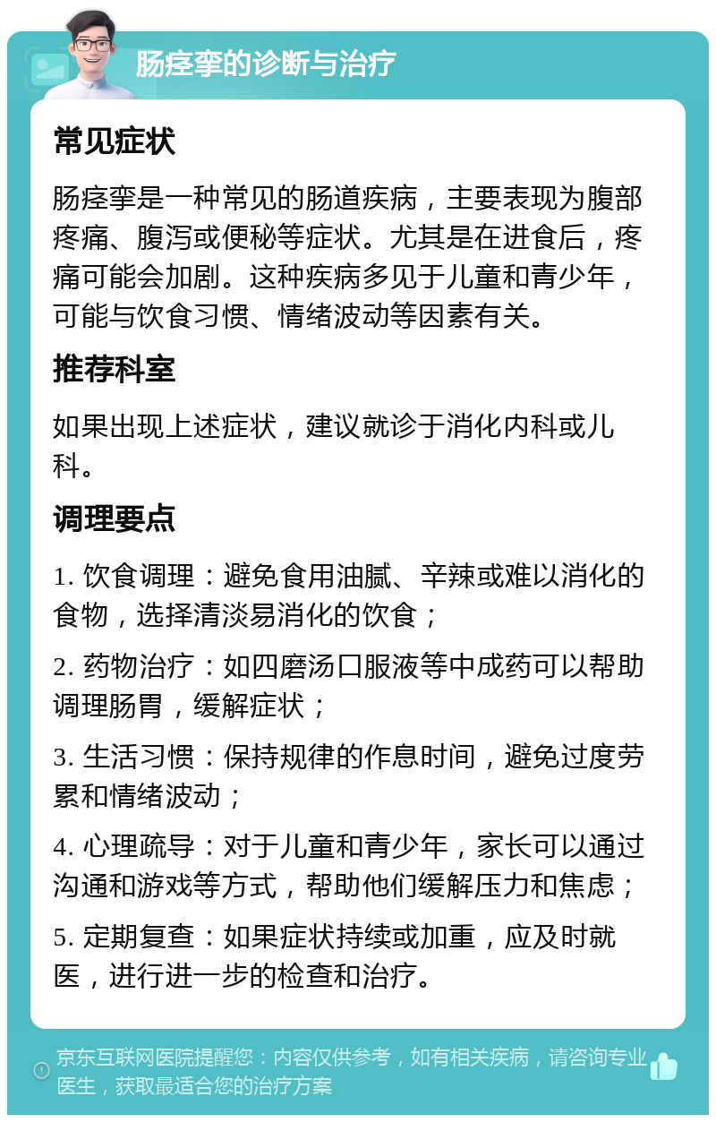 肠痉挛的诊断与治疗 常见症状 肠痉挛是一种常见的肠道疾病，主要表现为腹部疼痛、腹泻或便秘等症状。尤其是在进食后，疼痛可能会加剧。这种疾病多见于儿童和青少年，可能与饮食习惯、情绪波动等因素有关。 推荐科室 如果出现上述症状，建议就诊于消化内科或儿科。 调理要点 1. 饮食调理：避免食用油腻、辛辣或难以消化的食物，选择清淡易消化的饮食； 2. 药物治疗：如四磨汤口服液等中成药可以帮助调理肠胃，缓解症状； 3. 生活习惯：保持规律的作息时间，避免过度劳累和情绪波动； 4. 心理疏导：对于儿童和青少年，家长可以通过沟通和游戏等方式，帮助他们缓解压力和焦虑； 5. 定期复查：如果症状持续或加重，应及时就医，进行进一步的检查和治疗。