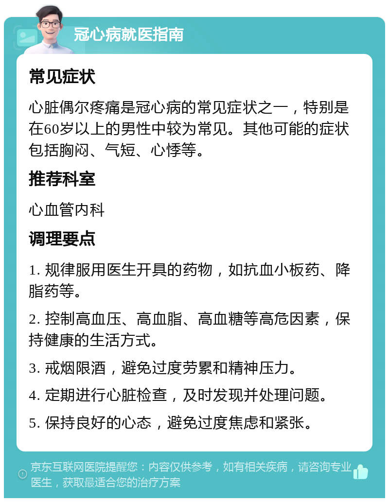 冠心病就医指南 常见症状 心脏偶尔疼痛是冠心病的常见症状之一，特别是在60岁以上的男性中较为常见。其他可能的症状包括胸闷、气短、心悸等。 推荐科室 心血管内科 调理要点 1. 规律服用医生开具的药物，如抗血小板药、降脂药等。 2. 控制高血压、高血脂、高血糖等高危因素，保持健康的生活方式。 3. 戒烟限酒，避免过度劳累和精神压力。 4. 定期进行心脏检查，及时发现并处理问题。 5. 保持良好的心态，避免过度焦虑和紧张。