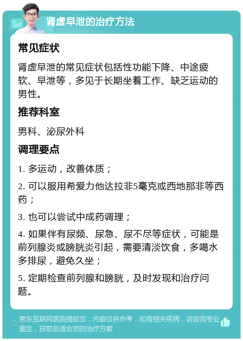 肾虚早泄的治疗方法 常见症状 肾虚早泄的常见症状包括性功能下降、中途疲软、早泄等，多见于长期坐着工作、缺乏运动的男性。 推荐科室 男科、泌尿外科 调理要点 1. 多运动，改善体质； 2. 可以服用希爱力他达拉非5毫克或西地那非等西药； 3. 也可以尝试中成药调理； 4. 如果伴有尿频、尿急、尿不尽等症状，可能是前列腺炎或膀胱炎引起，需要清淡饮食，多喝水多排尿，避免久坐； 5. 定期检查前列腺和膀胱，及时发现和治疗问题。