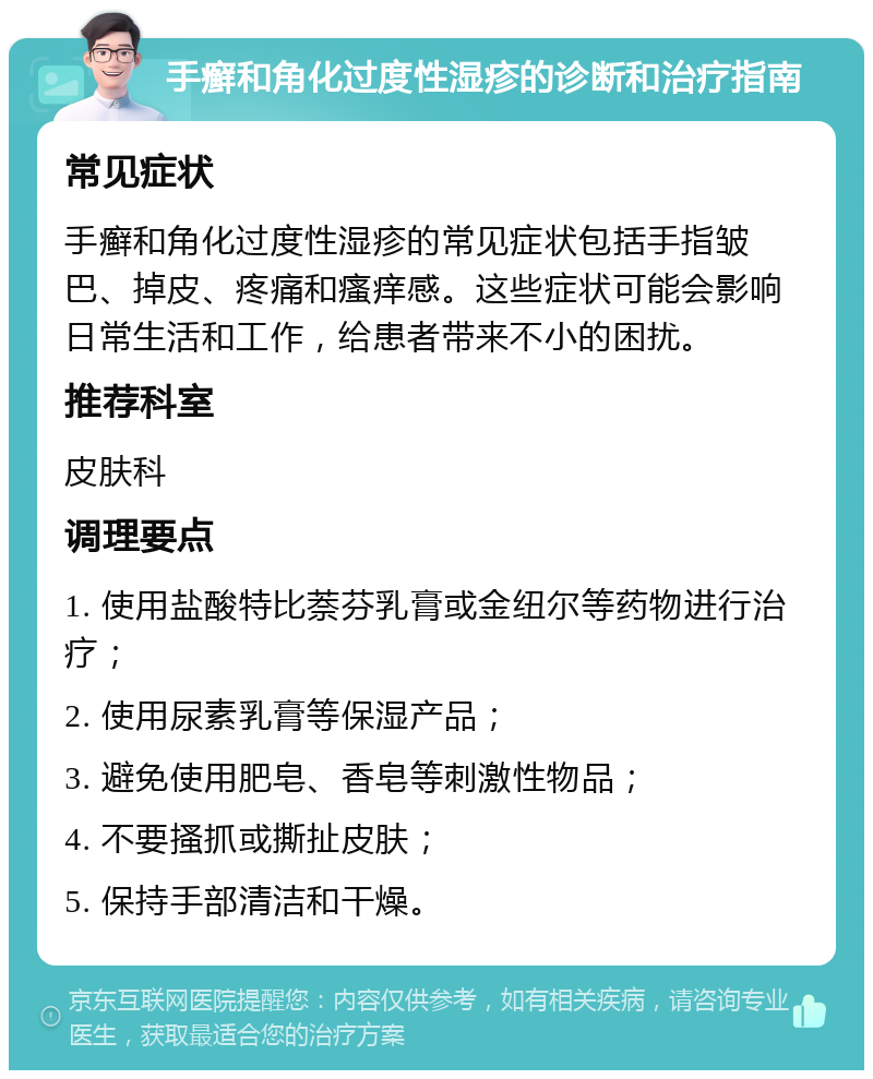 手癣和角化过度性湿疹的诊断和治疗指南 常见症状 手癣和角化过度性湿疹的常见症状包括手指皱巴、掉皮、疼痛和瘙痒感。这些症状可能会影响日常生活和工作，给患者带来不小的困扰。 推荐科室 皮肤科 调理要点 1. 使用盐酸特比萘芬乳膏或金纽尔等药物进行治疗； 2. 使用尿素乳膏等保湿产品； 3. 避免使用肥皂、香皂等刺激性物品； 4. 不要搔抓或撕扯皮肤； 5. 保持手部清洁和干燥。