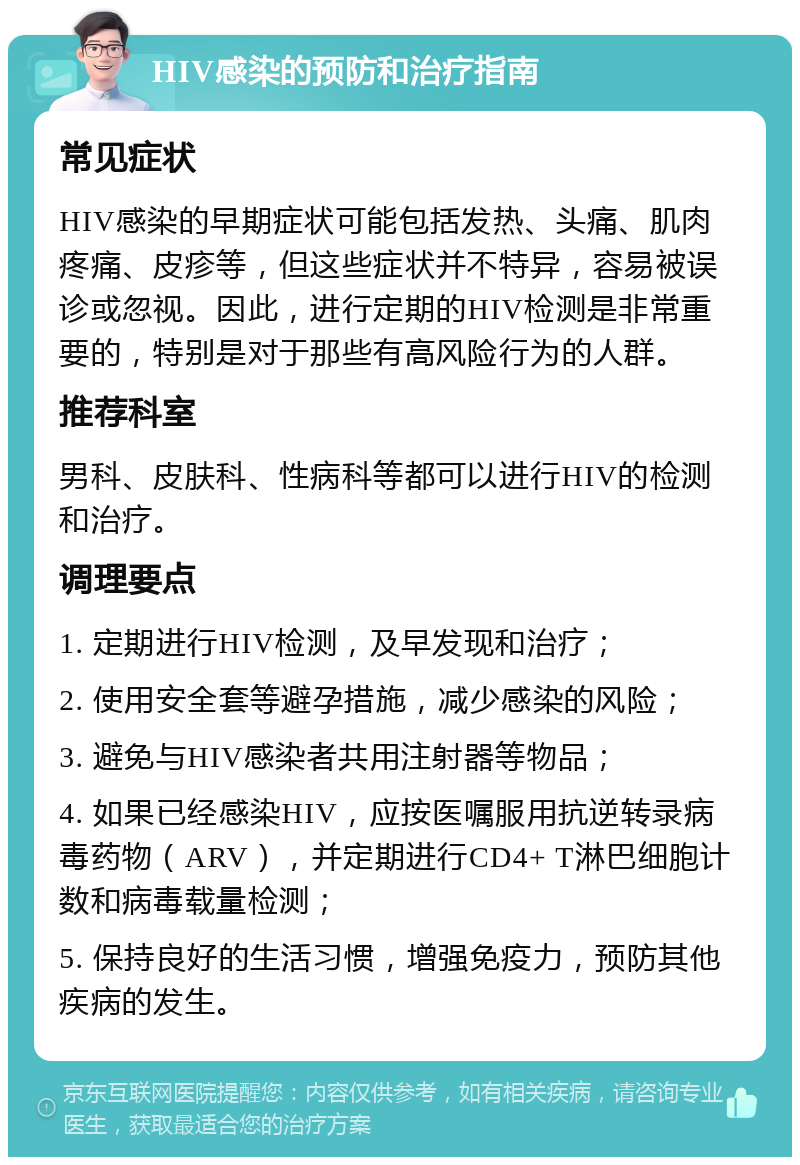 HIV感染的预防和治疗指南 常见症状 HIV感染的早期症状可能包括发热、头痛、肌肉疼痛、皮疹等，但这些症状并不特异，容易被误诊或忽视。因此，进行定期的HIV检测是非常重要的，特别是对于那些有高风险行为的人群。 推荐科室 男科、皮肤科、性病科等都可以进行HIV的检测和治疗。 调理要点 1. 定期进行HIV检测，及早发现和治疗； 2. 使用安全套等避孕措施，减少感染的风险； 3. 避免与HIV感染者共用注射器等物品； 4. 如果已经感染HIV，应按医嘱服用抗逆转录病毒药物（ARV），并定期进行CD4+ T淋巴细胞计数和病毒载量检测； 5. 保持良好的生活习惯，增强免疫力，预防其他疾病的发生。