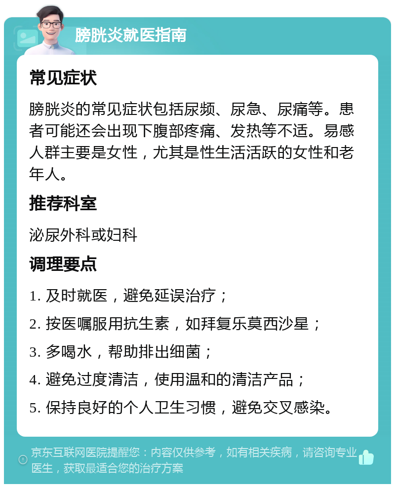 膀胱炎就医指南 常见症状 膀胱炎的常见症状包括尿频、尿急、尿痛等。患者可能还会出现下腹部疼痛、发热等不适。易感人群主要是女性，尤其是性生活活跃的女性和老年人。 推荐科室 泌尿外科或妇科 调理要点 1. 及时就医，避免延误治疗； 2. 按医嘱服用抗生素，如拜复乐莫西沙星； 3. 多喝水，帮助排出细菌； 4. 避免过度清洁，使用温和的清洁产品； 5. 保持良好的个人卫生习惯，避免交叉感染。