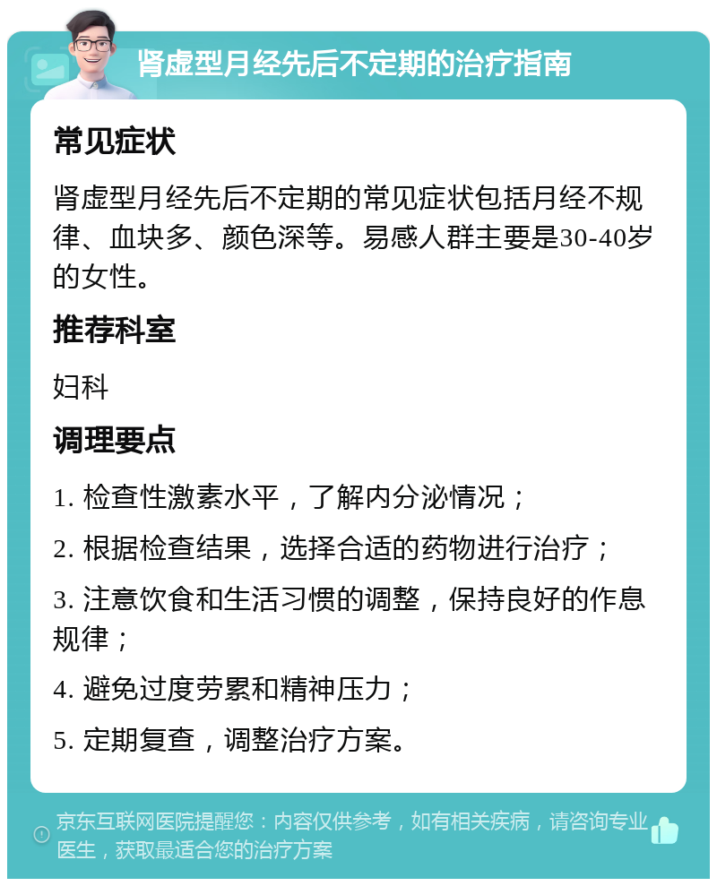 肾虚型月经先后不定期的治疗指南 常见症状 肾虚型月经先后不定期的常见症状包括月经不规律、血块多、颜色深等。易感人群主要是30-40岁的女性。 推荐科室 妇科 调理要点 1. 检查性激素水平，了解内分泌情况； 2. 根据检查结果，选择合适的药物进行治疗； 3. 注意饮食和生活习惯的调整，保持良好的作息规律； 4. 避免过度劳累和精神压力； 5. 定期复查，调整治疗方案。