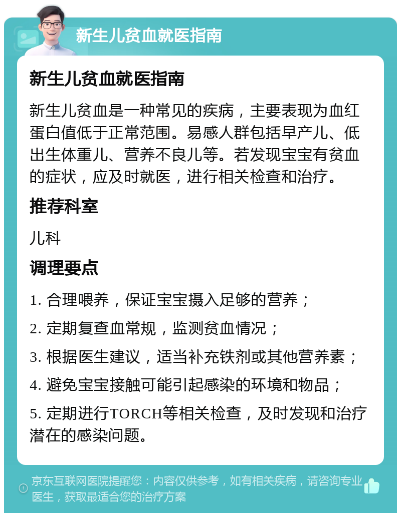 新生儿贫血就医指南 新生儿贫血就医指南 新生儿贫血是一种常见的疾病，主要表现为血红蛋白值低于正常范围。易感人群包括早产儿、低出生体重儿、营养不良儿等。若发现宝宝有贫血的症状，应及时就医，进行相关检查和治疗。 推荐科室 儿科 调理要点 1. 合理喂养，保证宝宝摄入足够的营养； 2. 定期复查血常规，监测贫血情况； 3. 根据医生建议，适当补充铁剂或其他营养素； 4. 避免宝宝接触可能引起感染的环境和物品； 5. 定期进行TORCH等相关检查，及时发现和治疗潜在的感染问题。