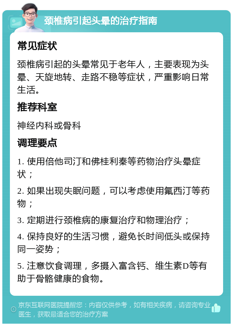 颈椎病引起头晕的治疗指南 常见症状 颈椎病引起的头晕常见于老年人，主要表现为头晕、天旋地转、走路不稳等症状，严重影响日常生活。 推荐科室 神经内科或骨科 调理要点 1. 使用倍他司汀和佛桂利秦等药物治疗头晕症状； 2. 如果出现失眠问题，可以考虑使用氟西汀等药物； 3. 定期进行颈椎病的康复治疗和物理治疗； 4. 保持良好的生活习惯，避免长时间低头或保持同一姿势； 5. 注意饮食调理，多摄入富含钙、维生素D等有助于骨骼健康的食物。