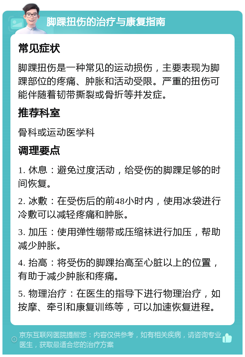 脚踝扭伤的治疗与康复指南 常见症状 脚踝扭伤是一种常见的运动损伤，主要表现为脚踝部位的疼痛、肿胀和活动受限。严重的扭伤可能伴随着韧带撕裂或骨折等并发症。 推荐科室 骨科或运动医学科 调理要点 1. 休息：避免过度活动，给受伤的脚踝足够的时间恢复。 2. 冰敷：在受伤后的前48小时内，使用冰袋进行冷敷可以减轻疼痛和肿胀。 3. 加压：使用弹性绷带或压缩袜进行加压，帮助减少肿胀。 4. 抬高：将受伤的脚踝抬高至心脏以上的位置，有助于减少肿胀和疼痛。 5. 物理治疗：在医生的指导下进行物理治疗，如按摩、牵引和康复训练等，可以加速恢复进程。