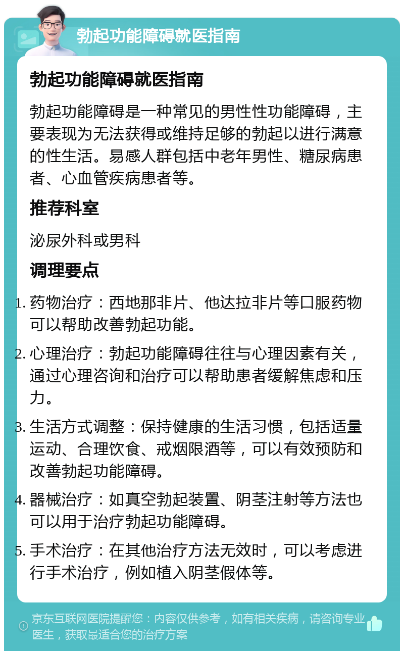 勃起功能障碍就医指南 勃起功能障碍就医指南 勃起功能障碍是一种常见的男性性功能障碍，主要表现为无法获得或维持足够的勃起以进行满意的性生活。易感人群包括中老年男性、糖尿病患者、心血管疾病患者等。 推荐科室 泌尿外科或男科 调理要点 药物治疗：西地那非片、他达拉非片等口服药物可以帮助改善勃起功能。 心理治疗：勃起功能障碍往往与心理因素有关，通过心理咨询和治疗可以帮助患者缓解焦虑和压力。 生活方式调整：保持健康的生活习惯，包括适量运动、合理饮食、戒烟限酒等，可以有效预防和改善勃起功能障碍。 器械治疗：如真空勃起装置、阴茎注射等方法也可以用于治疗勃起功能障碍。 手术治疗：在其他治疗方法无效时，可以考虑进行手术治疗，例如植入阴茎假体等。