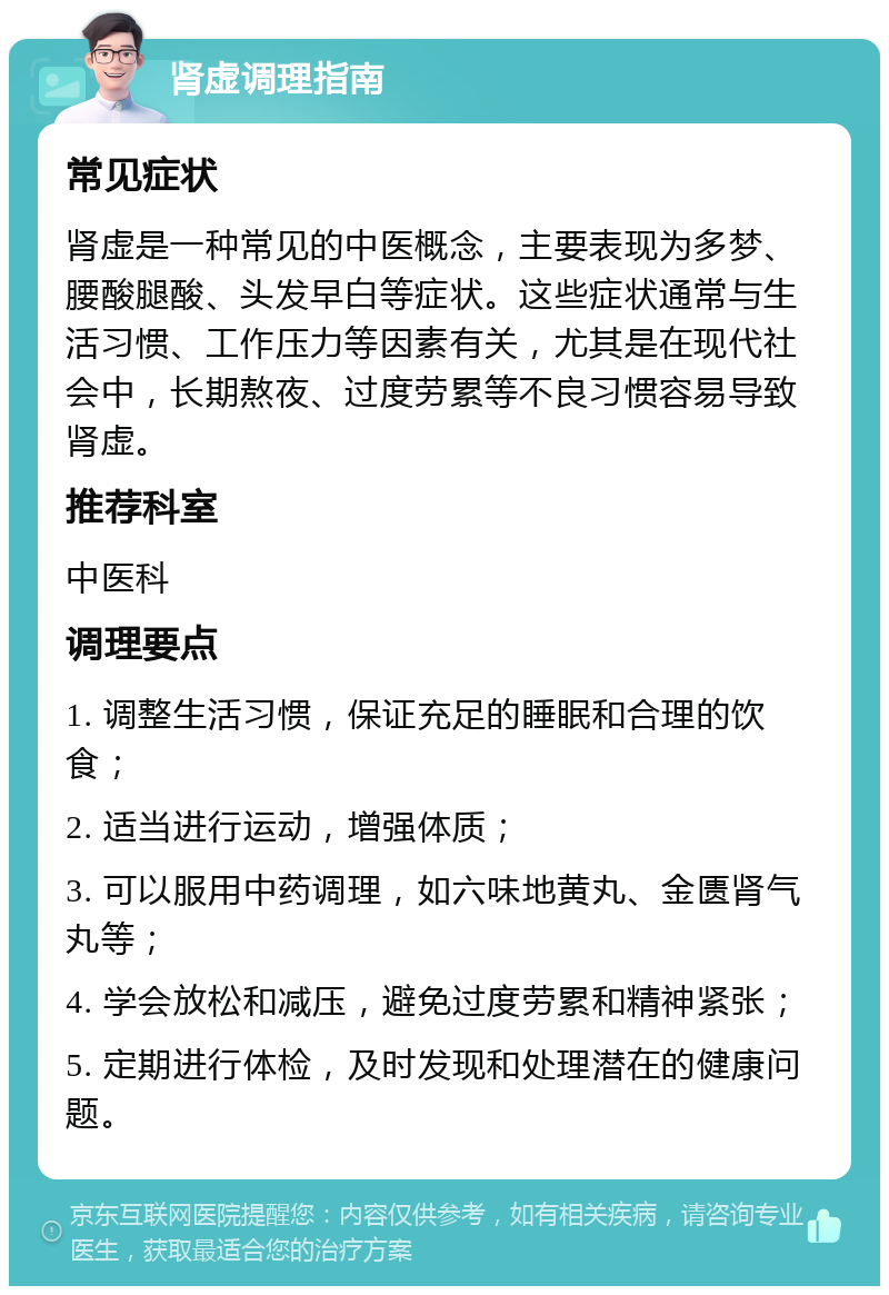 肾虚调理指南 常见症状 肾虚是一种常见的中医概念，主要表现为多梦、腰酸腿酸、头发早白等症状。这些症状通常与生活习惯、工作压力等因素有关，尤其是在现代社会中，长期熬夜、过度劳累等不良习惯容易导致肾虚。 推荐科室 中医科 调理要点 1. 调整生活习惯，保证充足的睡眠和合理的饮食； 2. 适当进行运动，增强体质； 3. 可以服用中药调理，如六味地黄丸、金匮肾气丸等； 4. 学会放松和减压，避免过度劳累和精神紧张； 5. 定期进行体检，及时发现和处理潜在的健康问题。