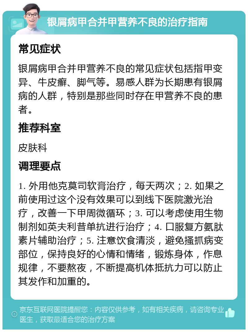 银屑病甲合并甲营养不良的治疗指南 常见症状 银屑病甲合并甲营养不良的常见症状包括指甲变异、牛皮癣、脚气等。易感人群为长期患有银屑病的人群，特别是那些同时存在甲营养不良的患者。 推荐科室 皮肤科 调理要点 1. 外用他克莫司软膏治疗，每天两次；2. 如果之前使用过这个没有效果可以到线下医院激光治疗，改善一下甲周微循环；3. 可以考虑使用生物制剂如英夫利昔单抗进行治疗；4. 口服复方氨肽素片辅助治疗；5. 注意饮食清淡，避免搔抓病变部位，保持良好的心情和情绪，锻炼身体，作息规律，不要熬夜，不断提高机体抵抗力可以防止其发作和加重的。