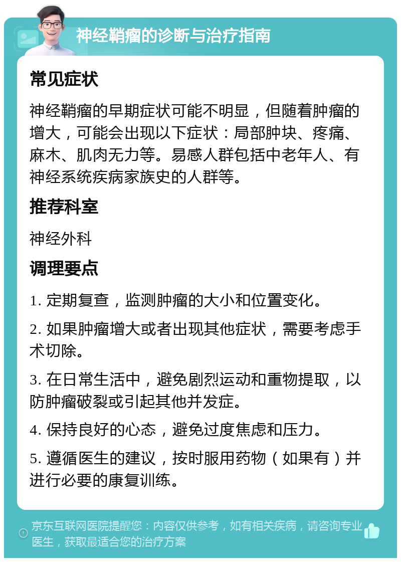 神经鞘瘤的诊断与治疗指南 常见症状 神经鞘瘤的早期症状可能不明显，但随着肿瘤的增大，可能会出现以下症状：局部肿块、疼痛、麻木、肌肉无力等。易感人群包括中老年人、有神经系统疾病家族史的人群等。 推荐科室 神经外科 调理要点 1. 定期复查，监测肿瘤的大小和位置变化。 2. 如果肿瘤增大或者出现其他症状，需要考虑手术切除。 3. 在日常生活中，避免剧烈运动和重物提取，以防肿瘤破裂或引起其他并发症。 4. 保持良好的心态，避免过度焦虑和压力。 5. 遵循医生的建议，按时服用药物（如果有）并进行必要的康复训练。