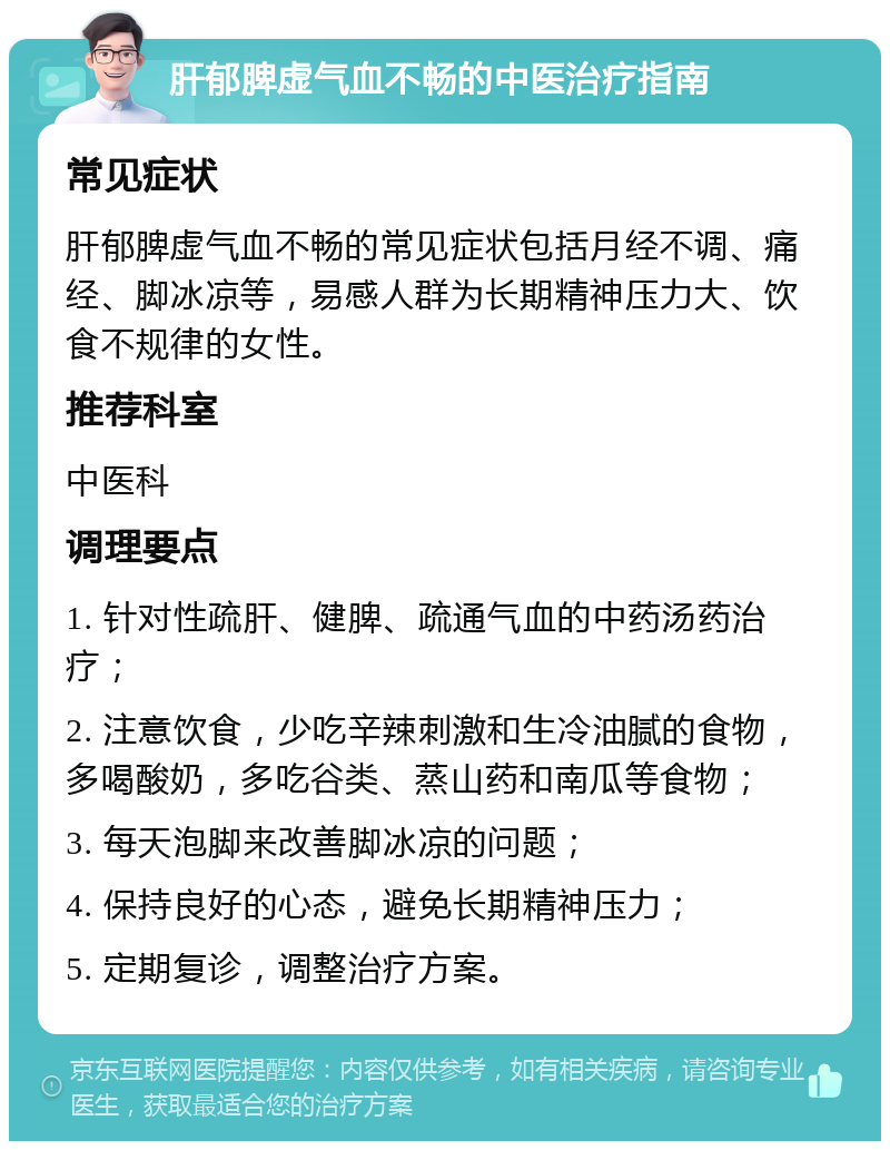 肝郁脾虚气血不畅的中医治疗指南 常见症状 肝郁脾虚气血不畅的常见症状包括月经不调、痛经、脚冰凉等，易感人群为长期精神压力大、饮食不规律的女性。 推荐科室 中医科 调理要点 1. 针对性疏肝、健脾、疏通气血的中药汤药治疗； 2. 注意饮食，少吃辛辣刺激和生冷油腻的食物，多喝酸奶，多吃谷类、蒸山药和南瓜等食物； 3. 每天泡脚来改善脚冰凉的问题； 4. 保持良好的心态，避免长期精神压力； 5. 定期复诊，调整治疗方案。