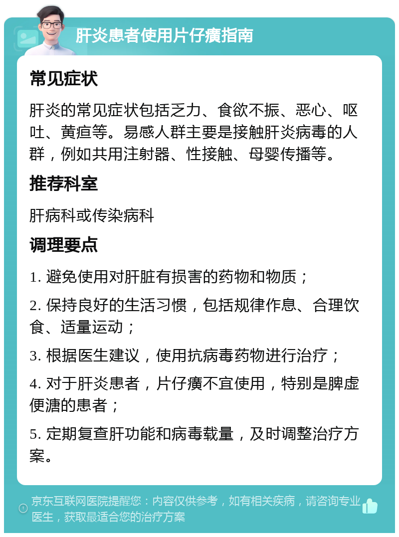 肝炎患者使用片仔癀指南 常见症状 肝炎的常见症状包括乏力、食欲不振、恶心、呕吐、黄疸等。易感人群主要是接触肝炎病毒的人群，例如共用注射器、性接触、母婴传播等。 推荐科室 肝病科或传染病科 调理要点 1. 避免使用对肝脏有损害的药物和物质； 2. 保持良好的生活习惯，包括规律作息、合理饮食、适量运动； 3. 根据医生建议，使用抗病毒药物进行治疗； 4. 对于肝炎患者，片仔癀不宜使用，特别是脾虚便溏的患者； 5. 定期复查肝功能和病毒载量，及时调整治疗方案。