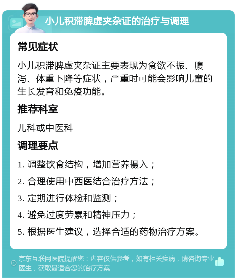 小儿积滞脾虚夹杂证的治疗与调理 常见症状 小儿积滞脾虚夹杂证主要表现为食欲不振、腹泻、体重下降等症状，严重时可能会影响儿童的生长发育和免疫功能。 推荐科室 儿科或中医科 调理要点 1. 调整饮食结构，增加营养摄入； 2. 合理使用中西医结合治疗方法； 3. 定期进行体检和监测； 4. 避免过度劳累和精神压力； 5. 根据医生建议，选择合适的药物治疗方案。