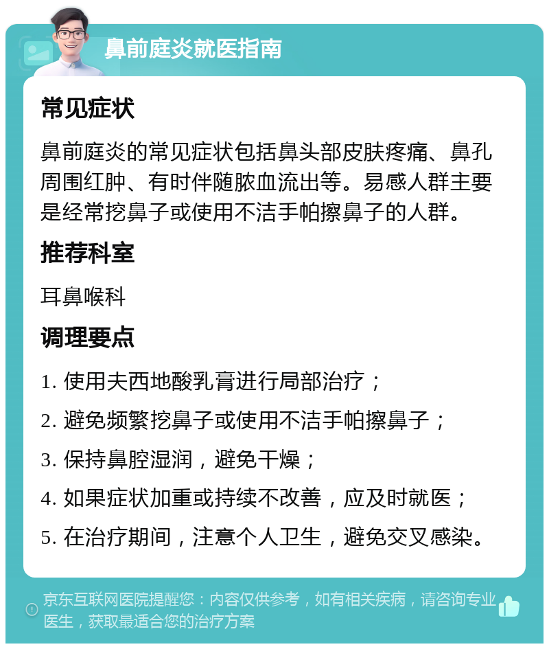 鼻前庭炎就医指南 常见症状 鼻前庭炎的常见症状包括鼻头部皮肤疼痛、鼻孔周围红肿、有时伴随脓血流出等。易感人群主要是经常挖鼻子或使用不洁手帕擦鼻子的人群。 推荐科室 耳鼻喉科 调理要点 1. 使用夫西地酸乳膏进行局部治疗； 2. 避免频繁挖鼻子或使用不洁手帕擦鼻子； 3. 保持鼻腔湿润，避免干燥； 4. 如果症状加重或持续不改善，应及时就医； 5. 在治疗期间，注意个人卫生，避免交叉感染。