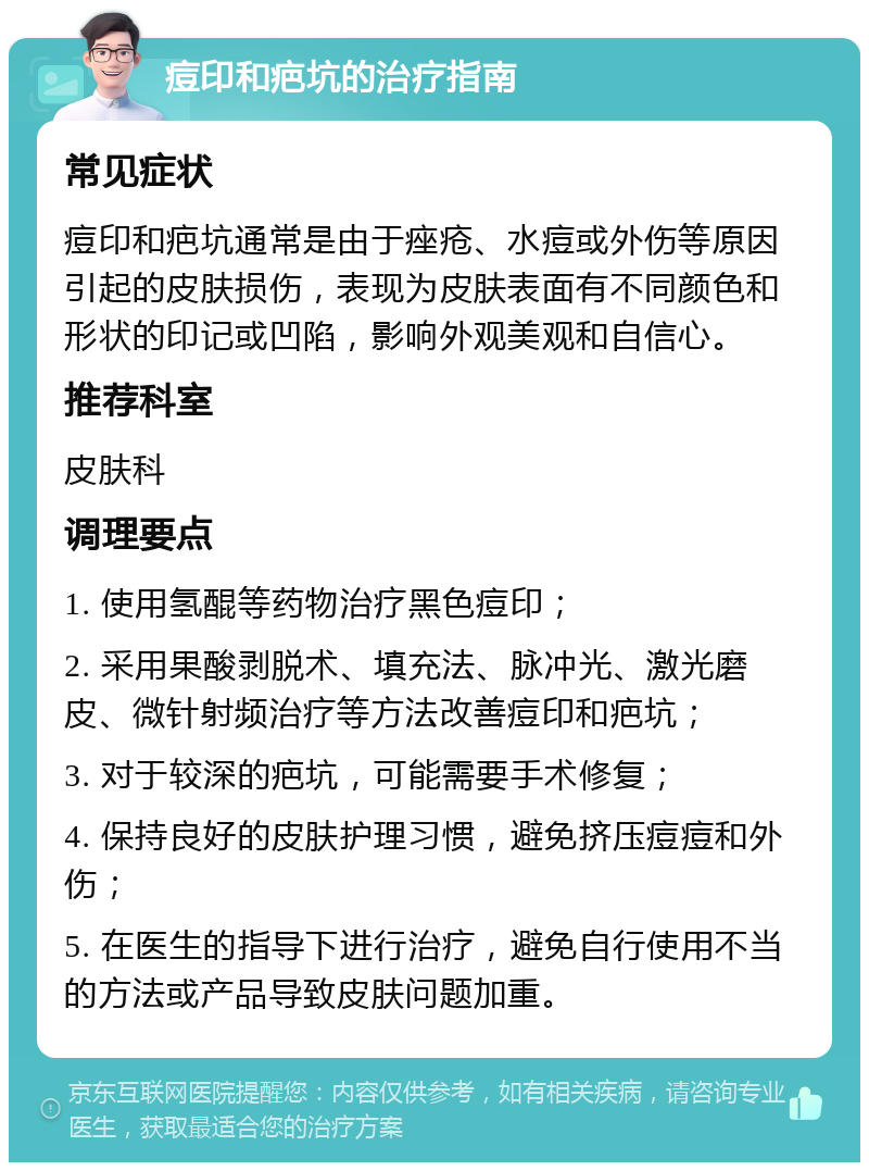 痘印和疤坑的治疗指南 常见症状 痘印和疤坑通常是由于痤疮、水痘或外伤等原因引起的皮肤损伤，表现为皮肤表面有不同颜色和形状的印记或凹陷，影响外观美观和自信心。 推荐科室 皮肤科 调理要点 1. 使用氢醌等药物治疗黑色痘印； 2. 采用果酸剥脱术、填充法、脉冲光、激光磨皮、微针射频治疗等方法改善痘印和疤坑； 3. 对于较深的疤坑，可能需要手术修复； 4. 保持良好的皮肤护理习惯，避免挤压痘痘和外伤； 5. 在医生的指导下进行治疗，避免自行使用不当的方法或产品导致皮肤问题加重。