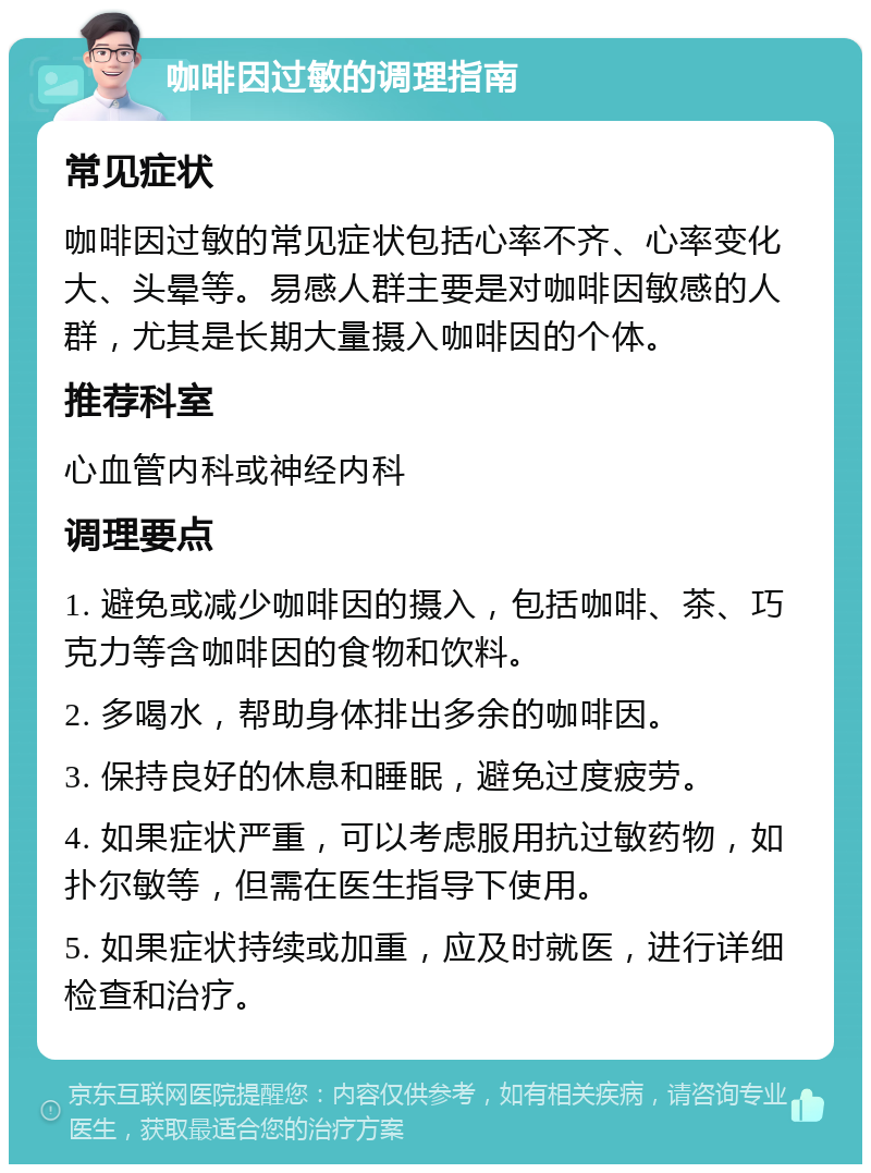 咖啡因过敏的调理指南 常见症状 咖啡因过敏的常见症状包括心率不齐、心率变化大、头晕等。易感人群主要是对咖啡因敏感的人群，尤其是长期大量摄入咖啡因的个体。 推荐科室 心血管内科或神经内科 调理要点 1. 避免或减少咖啡因的摄入，包括咖啡、茶、巧克力等含咖啡因的食物和饮料。 2. 多喝水，帮助身体排出多余的咖啡因。 3. 保持良好的休息和睡眠，避免过度疲劳。 4. 如果症状严重，可以考虑服用抗过敏药物，如扑尔敏等，但需在医生指导下使用。 5. 如果症状持续或加重，应及时就医，进行详细检查和治疗。