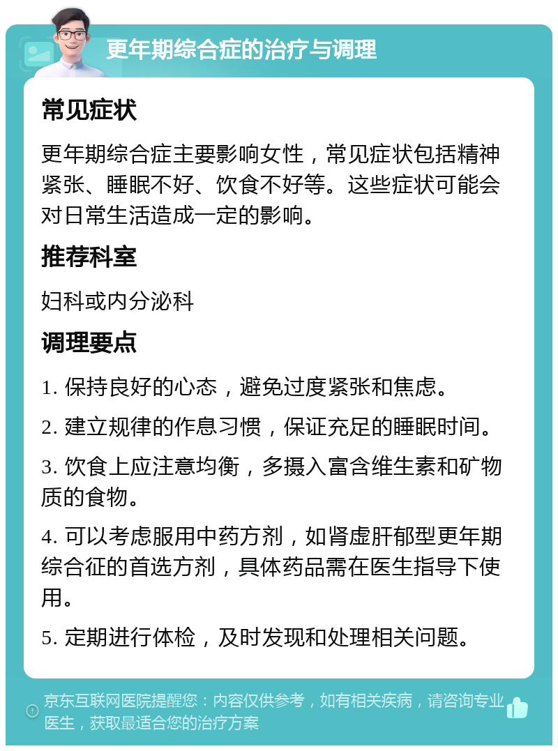 更年期综合症的治疗与调理 常见症状 更年期综合症主要影响女性，常见症状包括精神紧张、睡眠不好、饮食不好等。这些症状可能会对日常生活造成一定的影响。 推荐科室 妇科或内分泌科 调理要点 1. 保持良好的心态，避免过度紧张和焦虑。 2. 建立规律的作息习惯，保证充足的睡眠时间。 3. 饮食上应注意均衡，多摄入富含维生素和矿物质的食物。 4. 可以考虑服用中药方剂，如肾虚肝郁型更年期综合征的首选方剂，具体药品需在医生指导下使用。 5. 定期进行体检，及时发现和处理相关问题。