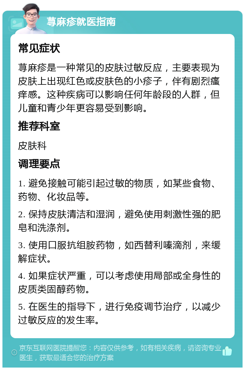 荨麻疹就医指南 常见症状 荨麻疹是一种常见的皮肤过敏反应，主要表现为皮肤上出现红色或皮肤色的小疹子，伴有剧烈瘙痒感。这种疾病可以影响任何年龄段的人群，但儿童和青少年更容易受到影响。 推荐科室 皮肤科 调理要点 1. 避免接触可能引起过敏的物质，如某些食物、药物、化妆品等。 2. 保持皮肤清洁和湿润，避免使用刺激性强的肥皂和洗涤剂。 3. 使用口服抗组胺药物，如西替利嗪滴剂，来缓解症状。 4. 如果症状严重，可以考虑使用局部或全身性的皮质类固醇药物。 5. 在医生的指导下，进行免疫调节治疗，以减少过敏反应的发生率。