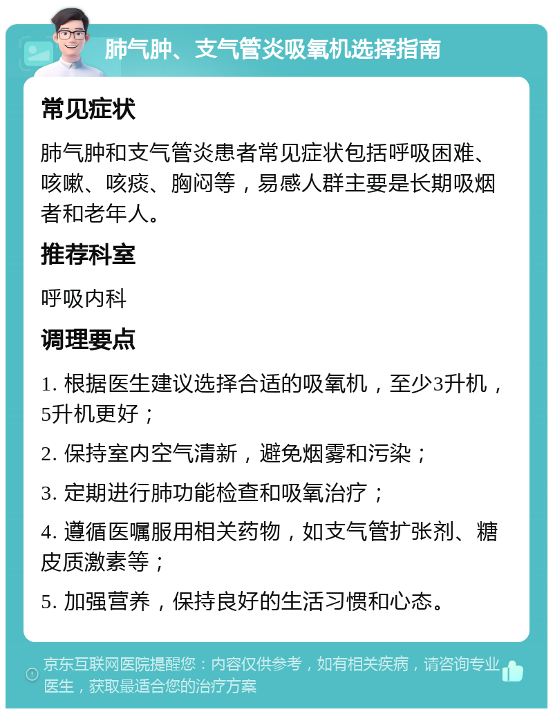 肺气肿、支气管炎吸氧机选择指南 常见症状 肺气肿和支气管炎患者常见症状包括呼吸困难、咳嗽、咳痰、胸闷等，易感人群主要是长期吸烟者和老年人。 推荐科室 呼吸内科 调理要点 1. 根据医生建议选择合适的吸氧机，至少3升机，5升机更好； 2. 保持室内空气清新，避免烟雾和污染； 3. 定期进行肺功能检查和吸氧治疗； 4. 遵循医嘱服用相关药物，如支气管扩张剂、糖皮质激素等； 5. 加强营养，保持良好的生活习惯和心态。