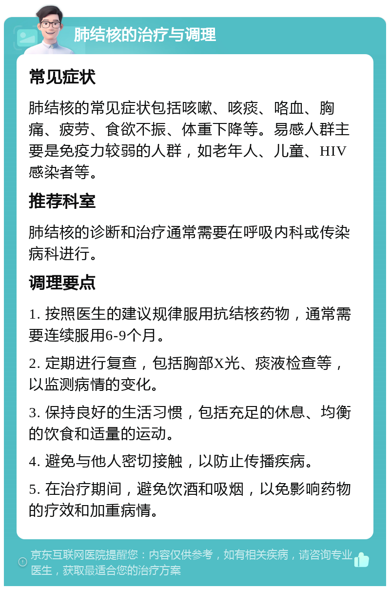 肺结核的治疗与调理 常见症状 肺结核的常见症状包括咳嗽、咳痰、咯血、胸痛、疲劳、食欲不振、体重下降等。易感人群主要是免疫力较弱的人群，如老年人、儿童、HIV感染者等。 推荐科室 肺结核的诊断和治疗通常需要在呼吸内科或传染病科进行。 调理要点 1. 按照医生的建议规律服用抗结核药物，通常需要连续服用6-9个月。 2. 定期进行复查，包括胸部X光、痰液检查等，以监测病情的变化。 3. 保持良好的生活习惯，包括充足的休息、均衡的饮食和适量的运动。 4. 避免与他人密切接触，以防止传播疾病。 5. 在治疗期间，避免饮酒和吸烟，以免影响药物的疗效和加重病情。