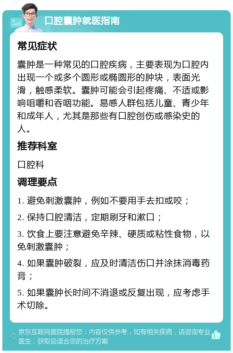 口腔囊肿就医指南 常见症状 囊肿是一种常见的口腔疾病，主要表现为口腔内出现一个或多个圆形或椭圆形的肿块，表面光滑，触感柔软。囊肿可能会引起疼痛、不适或影响咀嚼和吞咽功能。易感人群包括儿童、青少年和成年人，尤其是那些有口腔创伤或感染史的人。 推荐科室 口腔科 调理要点 1. 避免刺激囊肿，例如不要用手去扣或咬； 2. 保持口腔清洁，定期刷牙和漱口； 3. 饮食上要注意避免辛辣、硬质或粘性食物，以免刺激囊肿； 4. 如果囊肿破裂，应及时清洁伤口并涂抹消毒药膏； 5. 如果囊肿长时间不消退或反复出现，应考虑手术切除。