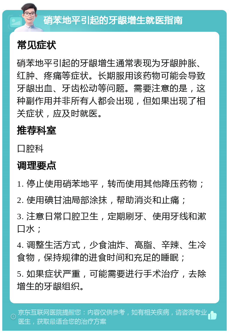 硝苯地平引起的牙龈增生就医指南 常见症状 硝苯地平引起的牙龈增生通常表现为牙龈肿胀、红肿、疼痛等症状。长期服用该药物可能会导致牙龈出血、牙齿松动等问题。需要注意的是，这种副作用并非所有人都会出现，但如果出现了相关症状，应及时就医。 推荐科室 口腔科 调理要点 1. 停止使用硝苯地平，转而使用其他降压药物； 2. 使用碘甘油局部涂抹，帮助消炎和止痛； 3. 注意日常口腔卫生，定期刷牙、使用牙线和漱口水； 4. 调整生活方式，少食油炸、高脂、辛辣、生冷食物，保持规律的进食时间和充足的睡眠； 5. 如果症状严重，可能需要进行手术治疗，去除增生的牙龈组织。