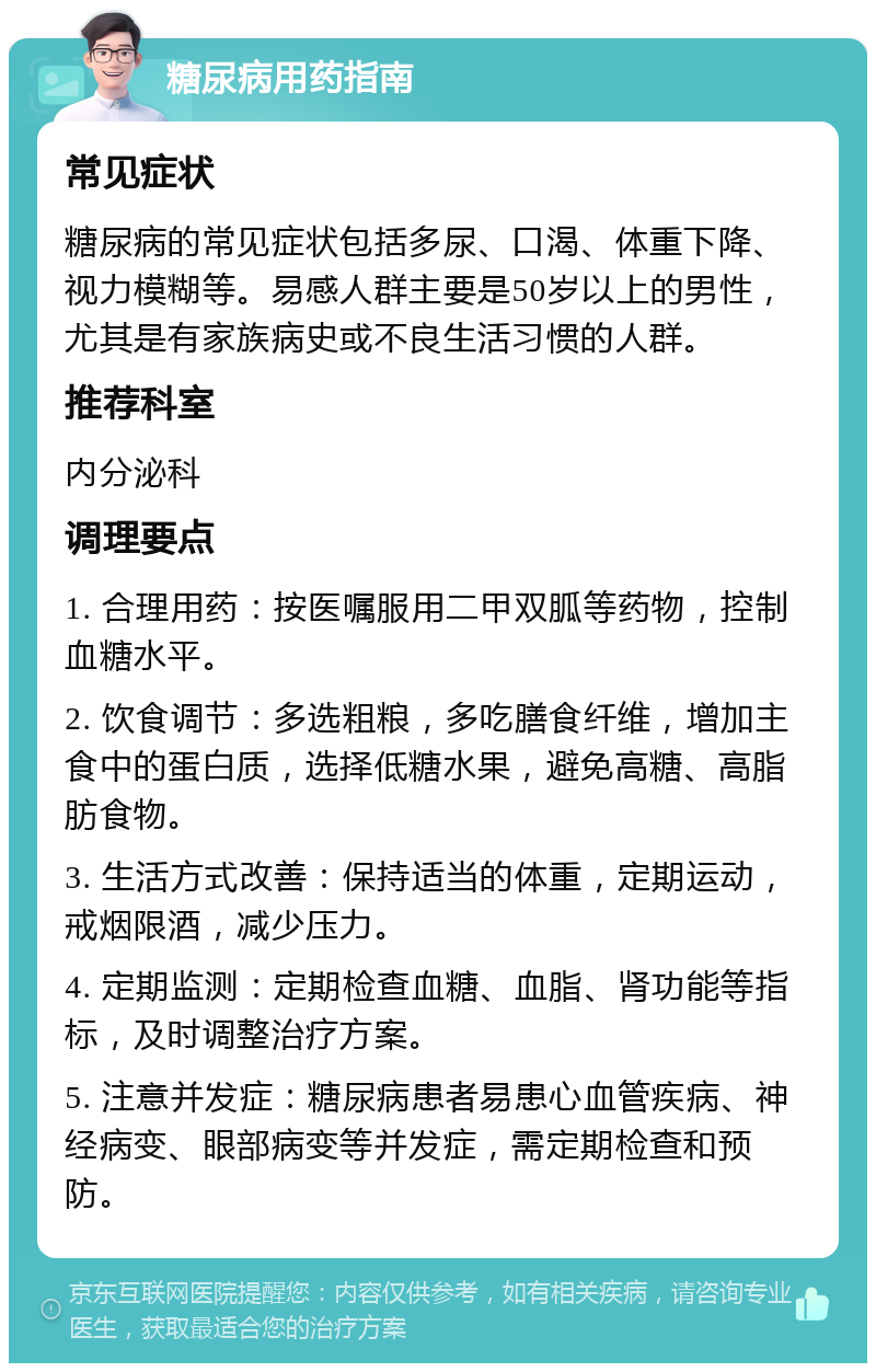 糖尿病用药指南 常见症状 糖尿病的常见症状包括多尿、口渴、体重下降、视力模糊等。易感人群主要是50岁以上的男性，尤其是有家族病史或不良生活习惯的人群。 推荐科室 内分泌科 调理要点 1. 合理用药：按医嘱服用二甲双胍等药物，控制血糖水平。 2. 饮食调节：多选粗粮，多吃膳食纤维，增加主食中的蛋白质，选择低糖水果，避免高糖、高脂肪食物。 3. 生活方式改善：保持适当的体重，定期运动，戒烟限酒，减少压力。 4. 定期监测：定期检查血糖、血脂、肾功能等指标，及时调整治疗方案。 5. 注意并发症：糖尿病患者易患心血管疾病、神经病变、眼部病变等并发症，需定期检查和预防。