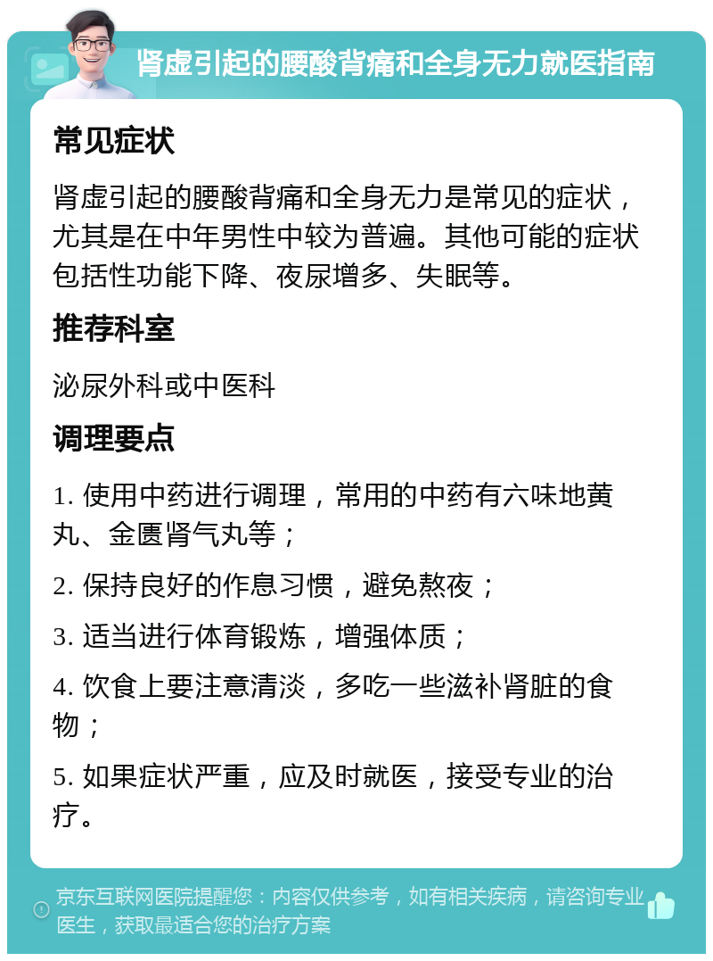 肾虚引起的腰酸背痛和全身无力就医指南 常见症状 肾虚引起的腰酸背痛和全身无力是常见的症状，尤其是在中年男性中较为普遍。其他可能的症状包括性功能下降、夜尿增多、失眠等。 推荐科室 泌尿外科或中医科 调理要点 1. 使用中药进行调理，常用的中药有六味地黄丸、金匮肾气丸等； 2. 保持良好的作息习惯，避免熬夜； 3. 适当进行体育锻炼，增强体质； 4. 饮食上要注意清淡，多吃一些滋补肾脏的食物； 5. 如果症状严重，应及时就医，接受专业的治疗。