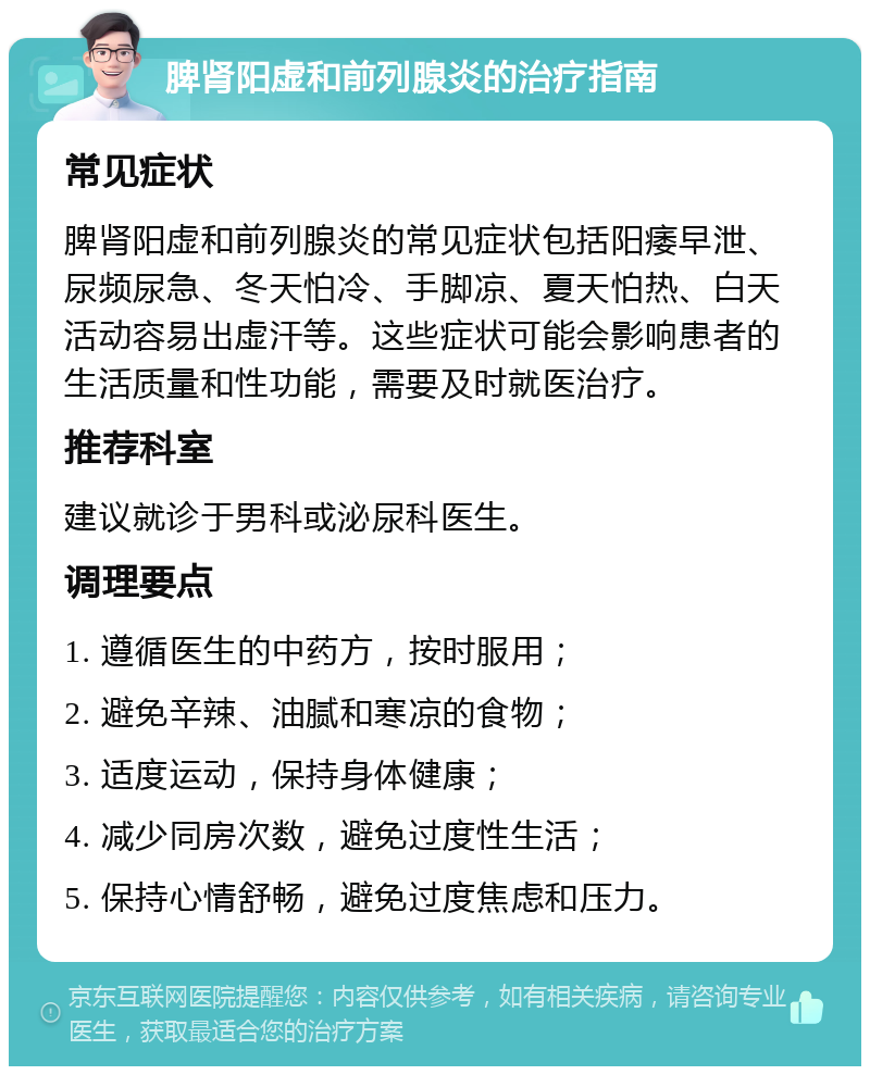 脾肾阳虚和前列腺炎的治疗指南 常见症状 脾肾阳虚和前列腺炎的常见症状包括阳痿早泄、尿频尿急、冬天怕冷、手脚凉、夏天怕热、白天活动容易出虚汗等。这些症状可能会影响患者的生活质量和性功能，需要及时就医治疗。 推荐科室 建议就诊于男科或泌尿科医生。 调理要点 1. 遵循医生的中药方，按时服用； 2. 避免辛辣、油腻和寒凉的食物； 3. 适度运动，保持身体健康； 4. 减少同房次数，避免过度性生活； 5. 保持心情舒畅，避免过度焦虑和压力。