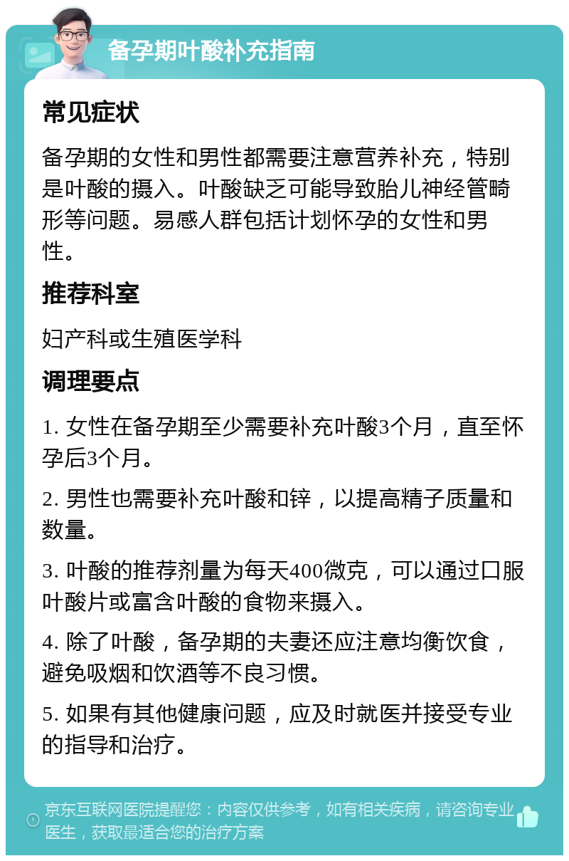 备孕期叶酸补充指南 常见症状 备孕期的女性和男性都需要注意营养补充，特别是叶酸的摄入。叶酸缺乏可能导致胎儿神经管畸形等问题。易感人群包括计划怀孕的女性和男性。 推荐科室 妇产科或生殖医学科 调理要点 1. 女性在备孕期至少需要补充叶酸3个月，直至怀孕后3个月。 2. 男性也需要补充叶酸和锌，以提高精子质量和数量。 3. 叶酸的推荐剂量为每天400微克，可以通过口服叶酸片或富含叶酸的食物来摄入。 4. 除了叶酸，备孕期的夫妻还应注意均衡饮食，避免吸烟和饮酒等不良习惯。 5. 如果有其他健康问题，应及时就医并接受专业的指导和治疗。