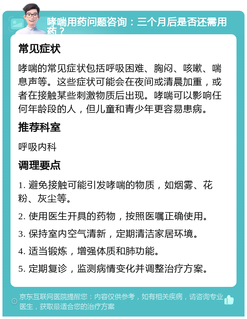 哮喘用药问题咨询：三个月后是否还需用药？ 常见症状 哮喘的常见症状包括呼吸困难、胸闷、咳嗽、喘息声等。这些症状可能会在夜间或清晨加重，或者在接触某些刺激物质后出现。哮喘可以影响任何年龄段的人，但儿童和青少年更容易患病。 推荐科室 呼吸内科 调理要点 1. 避免接触可能引发哮喘的物质，如烟雾、花粉、灰尘等。 2. 使用医生开具的药物，按照医嘱正确使用。 3. 保持室内空气清新，定期清洁家居环境。 4. 适当锻炼，增强体质和肺功能。 5. 定期复诊，监测病情变化并调整治疗方案。