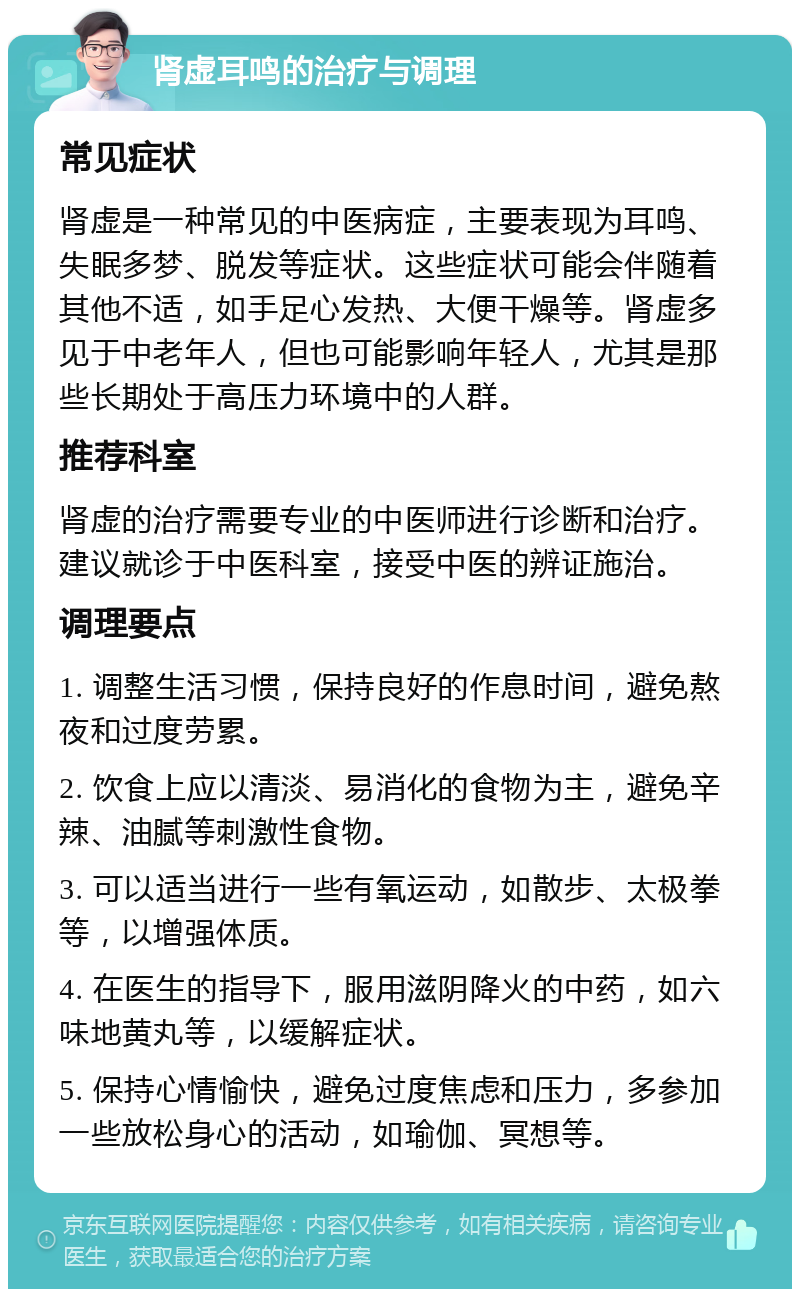 肾虚耳鸣的治疗与调理 常见症状 肾虚是一种常见的中医病症，主要表现为耳鸣、失眠多梦、脱发等症状。这些症状可能会伴随着其他不适，如手足心发热、大便干燥等。肾虚多见于中老年人，但也可能影响年轻人，尤其是那些长期处于高压力环境中的人群。 推荐科室 肾虚的治疗需要专业的中医师进行诊断和治疗。建议就诊于中医科室，接受中医的辨证施治。 调理要点 1. 调整生活习惯，保持良好的作息时间，避免熬夜和过度劳累。 2. 饮食上应以清淡、易消化的食物为主，避免辛辣、油腻等刺激性食物。 3. 可以适当进行一些有氧运动，如散步、太极拳等，以增强体质。 4. 在医生的指导下，服用滋阴降火的中药，如六味地黄丸等，以缓解症状。 5. 保持心情愉快，避免过度焦虑和压力，多参加一些放松身心的活动，如瑜伽、冥想等。