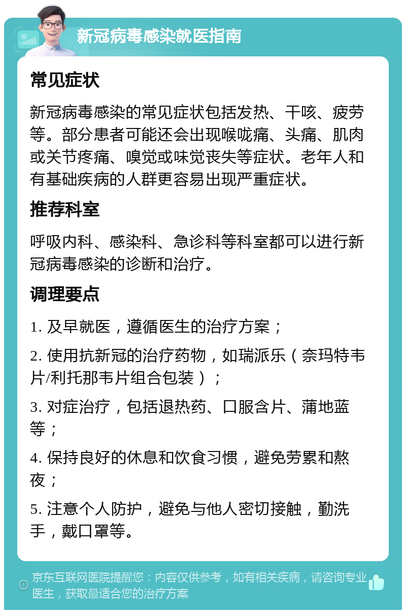 新冠病毒感染就医指南 常见症状 新冠病毒感染的常见症状包括发热、干咳、疲劳等。部分患者可能还会出现喉咙痛、头痛、肌肉或关节疼痛、嗅觉或味觉丧失等症状。老年人和有基础疾病的人群更容易出现严重症状。 推荐科室 呼吸内科、感染科、急诊科等科室都可以进行新冠病毒感染的诊断和治疗。 调理要点 1. 及早就医，遵循医生的治疗方案； 2. 使用抗新冠的治疗药物，如瑞派乐（奈玛特韦片/利托那韦片组合包装）； 3. 对症治疗，包括退热药、口服含片、蒲地蓝等； 4. 保持良好的休息和饮食习惯，避免劳累和熬夜； 5. 注意个人防护，避免与他人密切接触，勤洗手，戴口罩等。