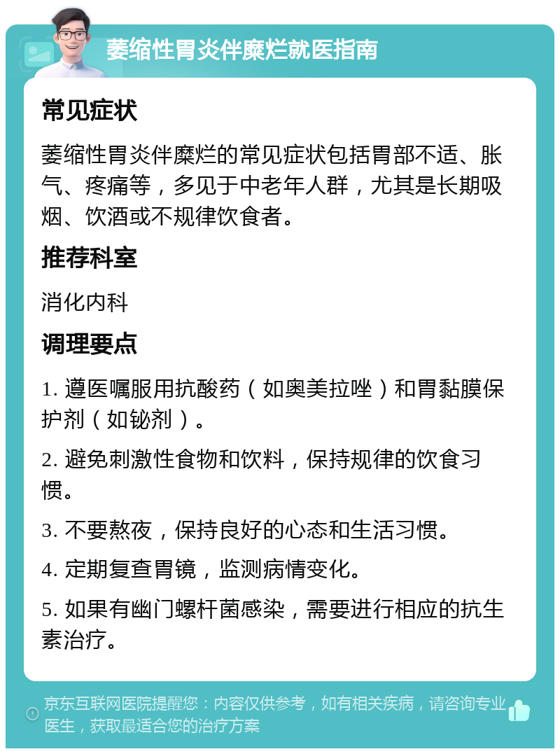 萎缩性胃炎伴糜烂就医指南 常见症状 萎缩性胃炎伴糜烂的常见症状包括胃部不适、胀气、疼痛等，多见于中老年人群，尤其是长期吸烟、饮酒或不规律饮食者。 推荐科室 消化内科 调理要点 1. 遵医嘱服用抗酸药（如奥美拉唑）和胃黏膜保护剂（如铋剂）。 2. 避免刺激性食物和饮料，保持规律的饮食习惯。 3. 不要熬夜，保持良好的心态和生活习惯。 4. 定期复查胃镜，监测病情变化。 5. 如果有幽门螺杆菌感染，需要进行相应的抗生素治疗。