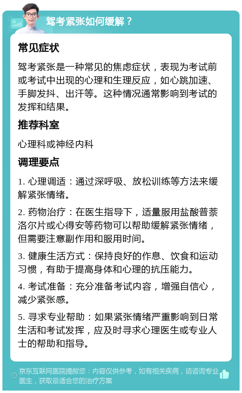 驾考紧张如何缓解？ 常见症状 驾考紧张是一种常见的焦虑症状，表现为考试前或考试中出现的心理和生理反应，如心跳加速、手脚发抖、出汗等。这种情况通常影响到考试的发挥和结果。 推荐科室 心理科或神经内科 调理要点 1. 心理调适：通过深呼吸、放松训练等方法来缓解紧张情绪。 2. 药物治疗：在医生指导下，适量服用盐酸普萘洛尔片或心得安等药物可以帮助缓解紧张情绪，但需要注意副作用和服用时间。 3. 健康生活方式：保持良好的作息、饮食和运动习惯，有助于提高身体和心理的抗压能力。 4. 考试准备：充分准备考试内容，增强自信心，减少紧张感。 5. 寻求专业帮助：如果紧张情绪严重影响到日常生活和考试发挥，应及时寻求心理医生或专业人士的帮助和指导。