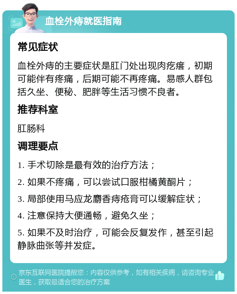 血栓外痔就医指南 常见症状 血栓外痔的主要症状是肛门处出现肉疙瘩，初期可能伴有疼痛，后期可能不再疼痛。易感人群包括久坐、便秘、肥胖等生活习惯不良者。 推荐科室 肛肠科 调理要点 1. 手术切除是最有效的治疗方法； 2. 如果不疼痛，可以尝试口服柑橘黄酮片； 3. 局部使用马应龙麝香痔疮膏可以缓解症状； 4. 注意保持大便通畅，避免久坐； 5. 如果不及时治疗，可能会反复发作，甚至引起静脉曲张等并发症。