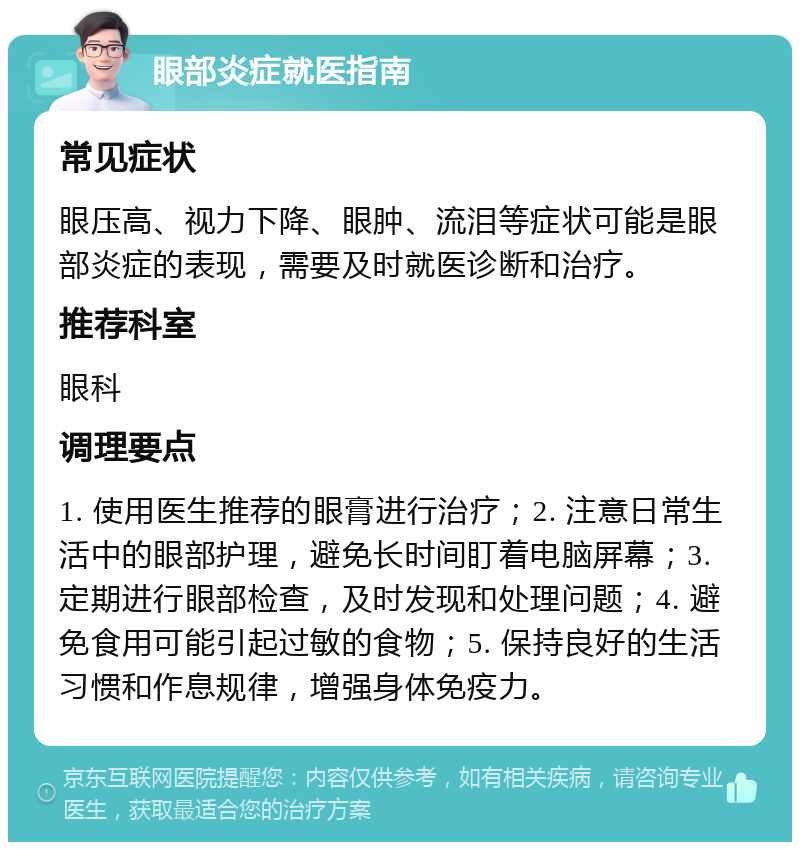 眼部炎症就医指南 常见症状 眼压高、视力下降、眼肿、流泪等症状可能是眼部炎症的表现，需要及时就医诊断和治疗。 推荐科室 眼科 调理要点 1. 使用医生推荐的眼膏进行治疗；2. 注意日常生活中的眼部护理，避免长时间盯着电脑屏幕；3. 定期进行眼部检查，及时发现和处理问题；4. 避免食用可能引起过敏的食物；5. 保持良好的生活习惯和作息规律，增强身体免疫力。