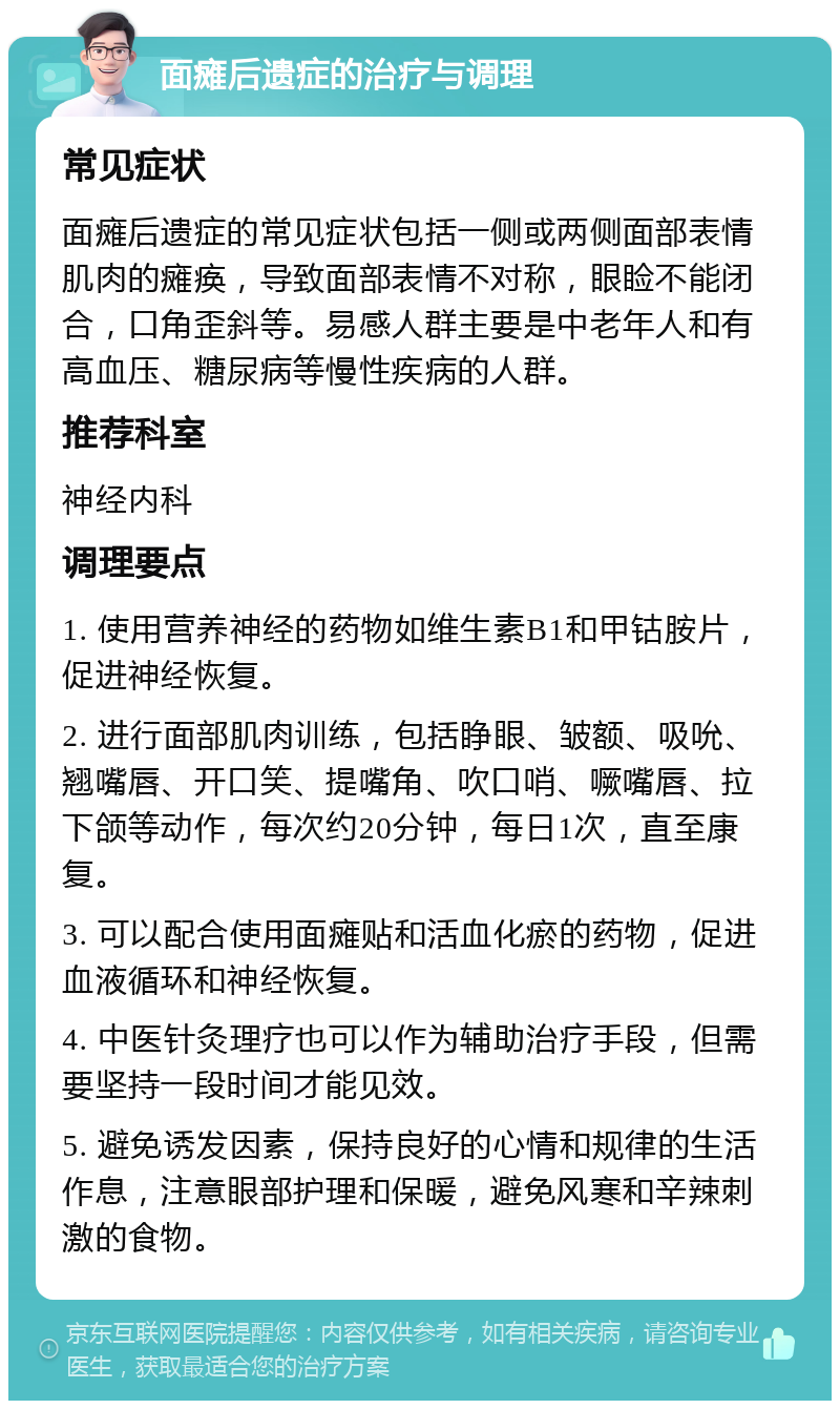 面瘫后遗症的治疗与调理 常见症状 面瘫后遗症的常见症状包括一侧或两侧面部表情肌肉的瘫痪，导致面部表情不对称，眼睑不能闭合，口角歪斜等。易感人群主要是中老年人和有高血压、糖尿病等慢性疾病的人群。 推荐科室 神经内科 调理要点 1. 使用营养神经的药物如维生素B1和甲钴胺片，促进神经恢复。 2. 进行面部肌肉训练，包括睁眼、皱额、吸吮、翘嘴唇、开口笑、提嘴角、吹口哨、噘嘴唇、拉下颌等动作，每次约20分钟，每日1次，直至康复。 3. 可以配合使用面瘫贴和活血化瘀的药物，促进血液循环和神经恢复。 4. 中医针灸理疗也可以作为辅助治疗手段，但需要坚持一段时间才能见效。 5. 避免诱发因素，保持良好的心情和规律的生活作息，注意眼部护理和保暖，避免风寒和辛辣刺激的食物。