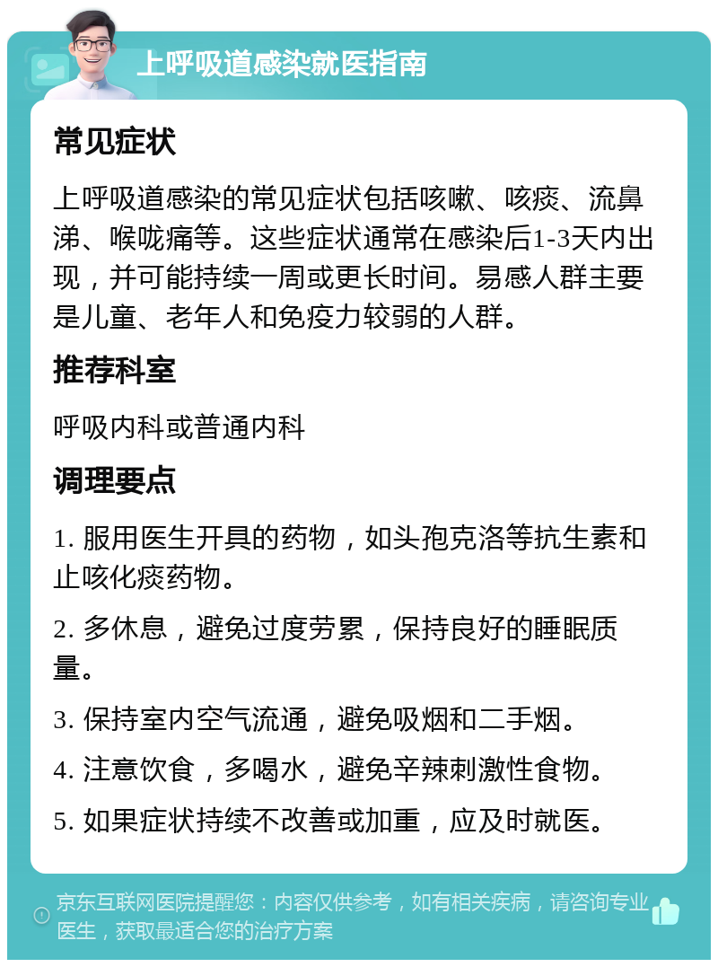 上呼吸道感染就医指南 常见症状 上呼吸道感染的常见症状包括咳嗽、咳痰、流鼻涕、喉咙痛等。这些症状通常在感染后1-3天内出现，并可能持续一周或更长时间。易感人群主要是儿童、老年人和免疫力较弱的人群。 推荐科室 呼吸内科或普通内科 调理要点 1. 服用医生开具的药物，如头孢克洛等抗生素和止咳化痰药物。 2. 多休息，避免过度劳累，保持良好的睡眠质量。 3. 保持室内空气流通，避免吸烟和二手烟。 4. 注意饮食，多喝水，避免辛辣刺激性食物。 5. 如果症状持续不改善或加重，应及时就医。