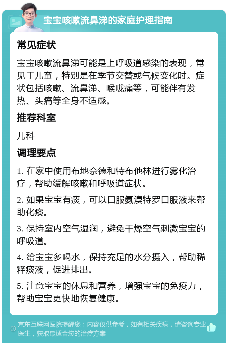 宝宝咳嗽流鼻涕的家庭护理指南 常见症状 宝宝咳嗽流鼻涕可能是上呼吸道感染的表现，常见于儿童，特别是在季节交替或气候变化时。症状包括咳嗽、流鼻涕、喉咙痛等，可能伴有发热、头痛等全身不适感。 推荐科室 儿科 调理要点 1. 在家中使用布地奈德和特布他林进行雾化治疗，帮助缓解咳嗽和呼吸道症状。 2. 如果宝宝有痰，可以口服氨溴特罗口服液来帮助化痰。 3. 保持室内空气湿润，避免干燥空气刺激宝宝的呼吸道。 4. 给宝宝多喝水，保持充足的水分摄入，帮助稀释痰液，促进排出。 5. 注意宝宝的休息和营养，增强宝宝的免疫力，帮助宝宝更快地恢复健康。