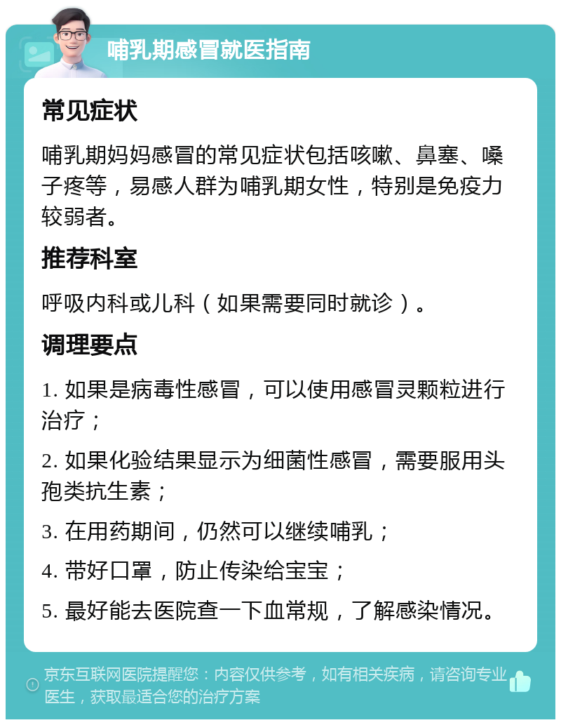 哺乳期感冒就医指南 常见症状 哺乳期妈妈感冒的常见症状包括咳嗽、鼻塞、嗓子疼等，易感人群为哺乳期女性，特别是免疫力较弱者。 推荐科室 呼吸内科或儿科（如果需要同时就诊）。 调理要点 1. 如果是病毒性感冒，可以使用感冒灵颗粒进行治疗； 2. 如果化验结果显示为细菌性感冒，需要服用头孢类抗生素； 3. 在用药期间，仍然可以继续哺乳； 4. 带好口罩，防止传染给宝宝； 5. 最好能去医院查一下血常规，了解感染情况。